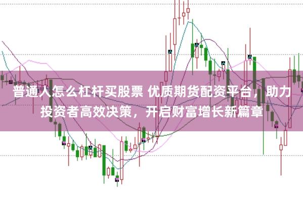 普通人怎么杠杆买股票 优质期货配资平台，助力投资者高效决策，开启财富增长新篇章