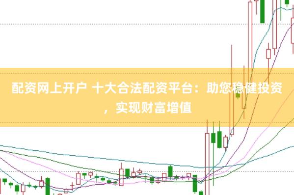 配资网上开户 十大合法配资平台：助您稳健投资，实现财富增值