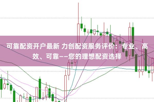 可靠配资开户最新 力创配资服务评价：专业、高效、可靠——您的理想配资选择