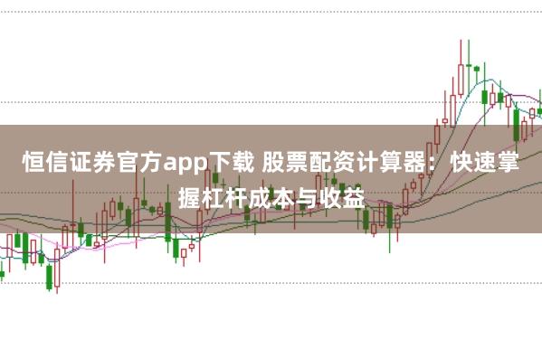 恒信证券官方app下载 股票配资计算器：快速掌握杠杆成本与收益