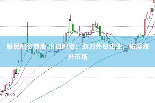 股民配资炒股 出口配资：助力外贸企业，拓展海外市场