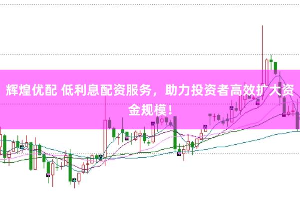 辉煌优配 低利息配资服务，助力投资者高效扩大资金规模！