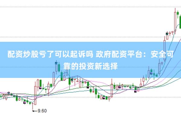 配资炒股亏了可以起诉吗 政府配资平台：安全可靠的投资新选择