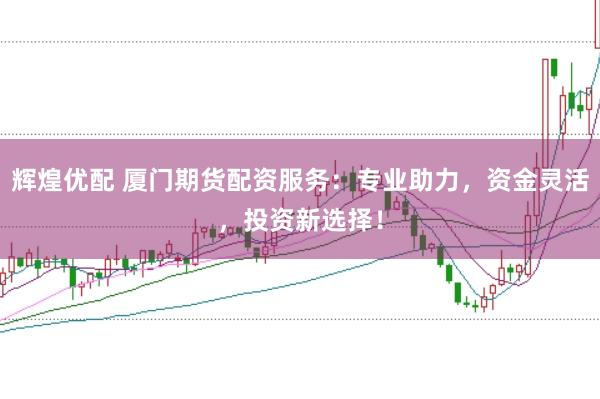 辉煌优配 厦门期货配资服务：专业助力，资金灵活，投资新选择！