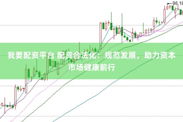 我要配资平台 配资合法化：规范发展，助力资本市场健康前行