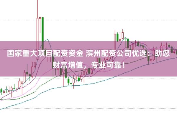 国家重大项目配资资金 滨州配资公司优选：助您财富增值，专业可靠！