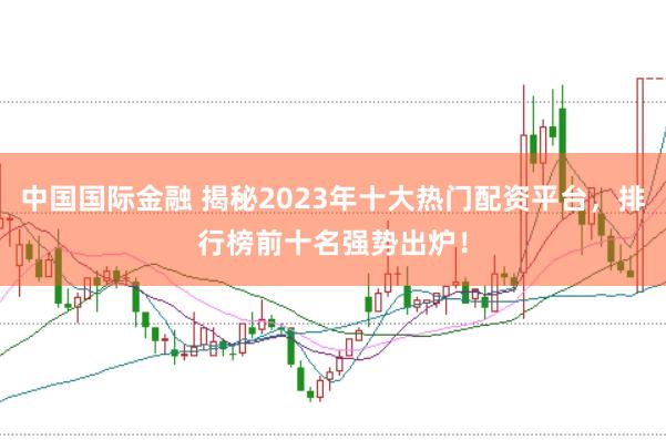 中国国际金融 揭秘2023年十大热门配资平台，排行榜前十名强势出炉！