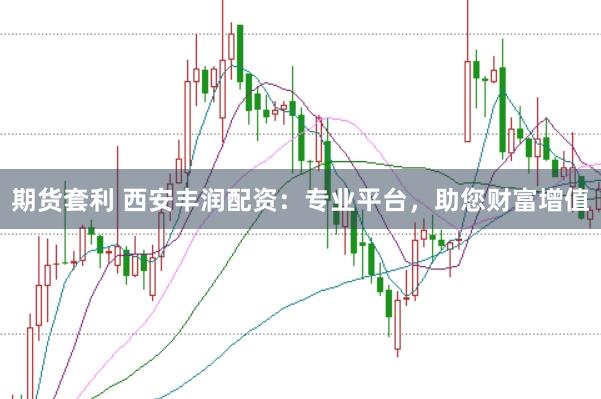 期货套利 西安丰润配资：专业平台，助您财富增值