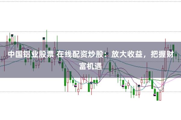 中国铝业股票 在线配资炒股：放大收益，把握财富机遇