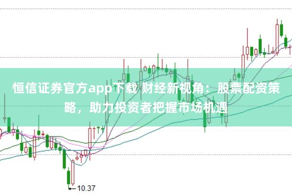 恒信证券官方app下载 财经新视角：股票配资策略，助力投资者把握市场机遇