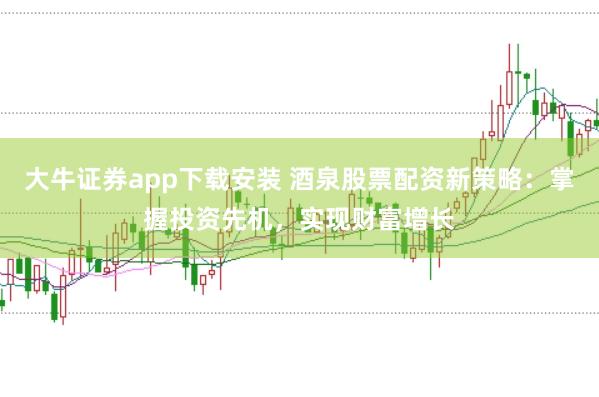 大牛证券app下载安装 酒泉股票配资新策略：掌握投资先机，实现财富增长