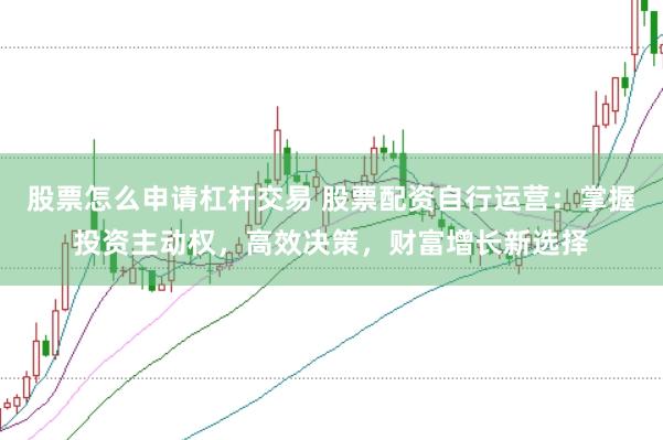 股票怎么申请杠杆交易 股票配资自行运营：掌握投资主动权，高效决策，财富增长新选择