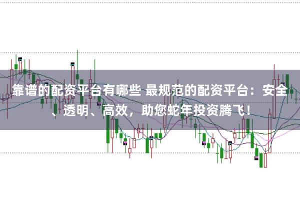 靠谱的配资平台有哪些 最规范的配资平台：安全、透明、高效，助您蛇年投资腾飞！