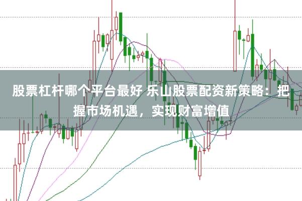 股票杠杆哪个平台最好 乐山股票配资新策略：把握市场机遇，实现财富增值