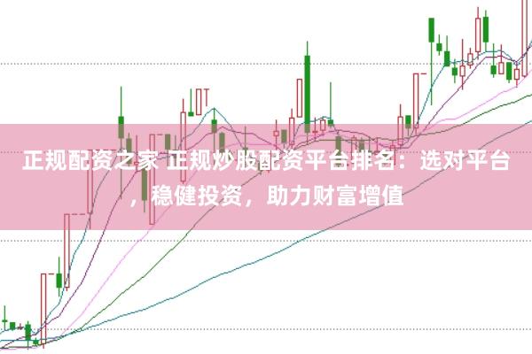 正规配资之家 正规炒股配资平台排名:选对平台,稳健投资,助力财富增值