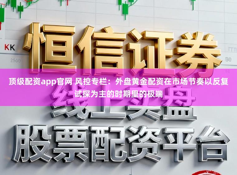 顶级配资app官网 风控专栏：外盘黄金配资在市场节奏以反复试探为主的时期里的极端