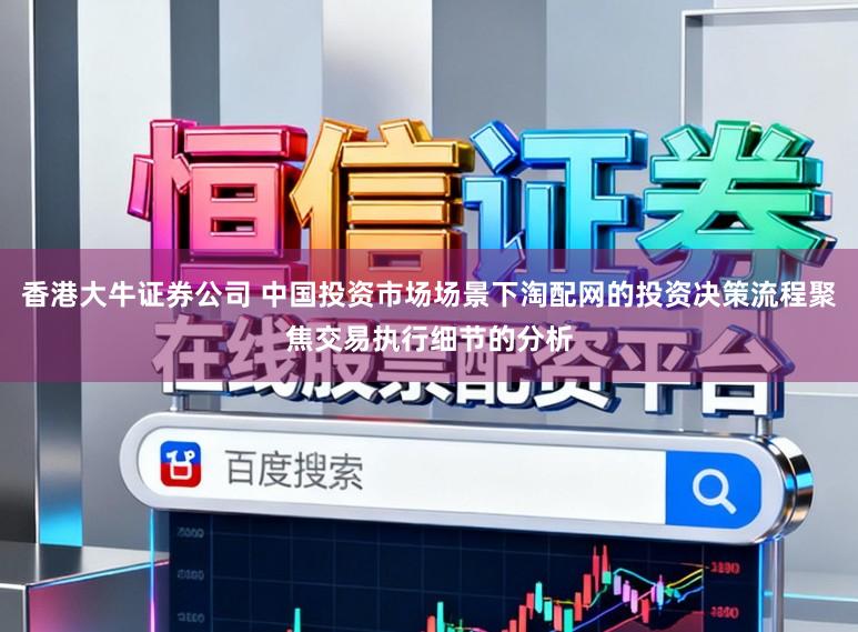 香港大牛证券公司 中国投资市场场景下淘配网的投资决策流程聚焦交易执行细节的分析