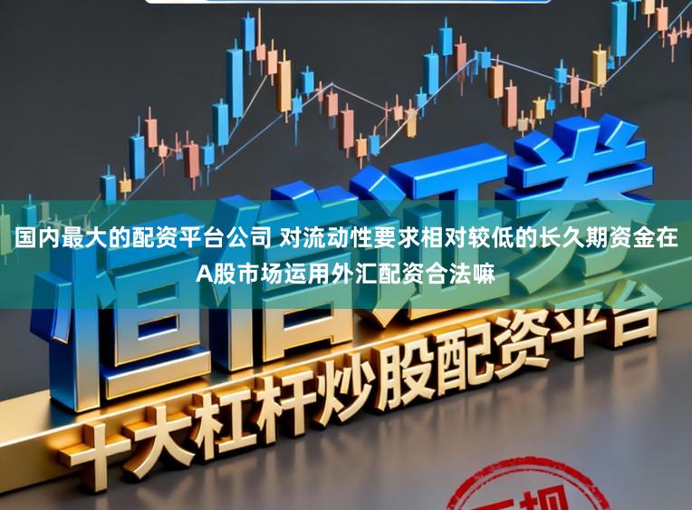 国内最大的配资平台公司 对流动性要求相对较低的长久期资金在A股市场运用外汇配资合法嘛