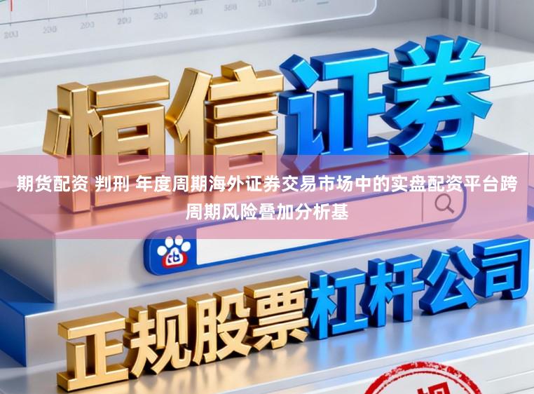 期货配资 判刑 年度周期海外证券交易市场中的实盘配资平台跨周期风险叠加分析基