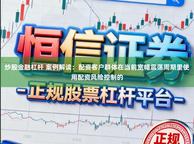 炒股金融杠杆 案例解读：配资客户群体在当前宽幅震荡周期里使用配资风险控制的