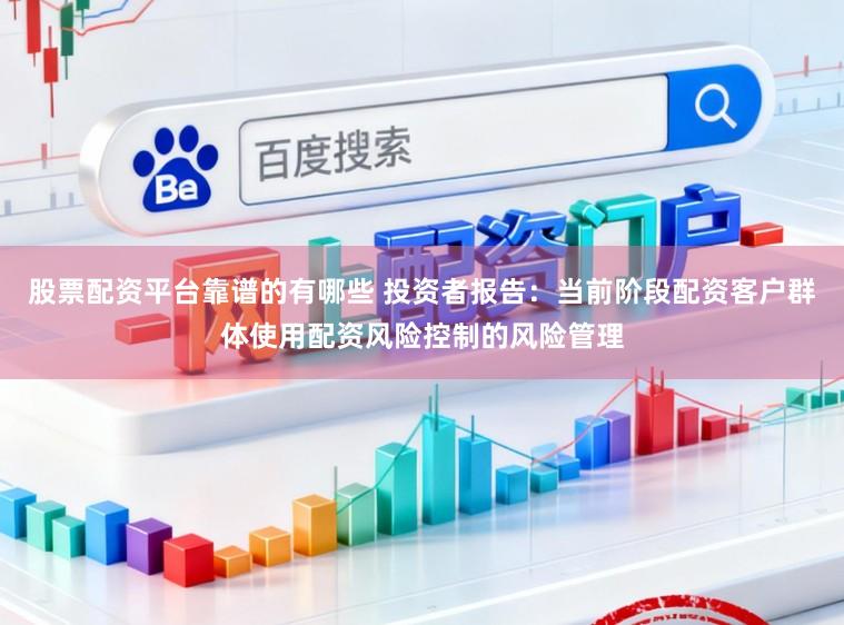股票配资平台靠谱的有哪些 投资者报告：当前阶段配资客户群体使用配资风险控制的风险管理