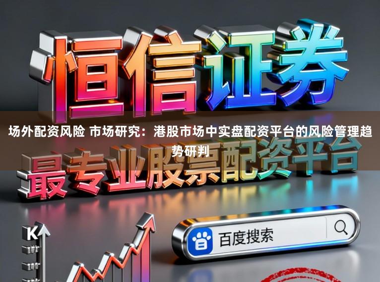 场外配资风险 市场研究：港股市场中实盘配资平台的风险管理趋势研判